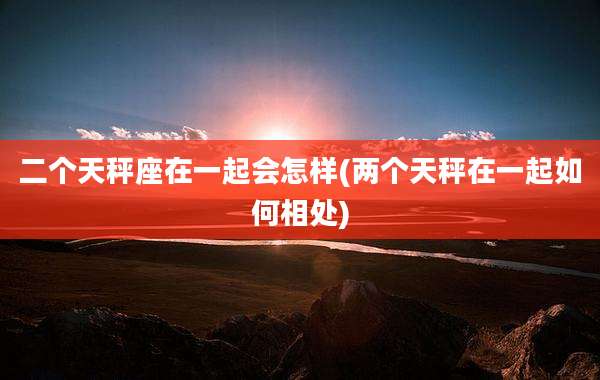 二个天秤座在一起会怎样(两个天秤在一起如何相处)