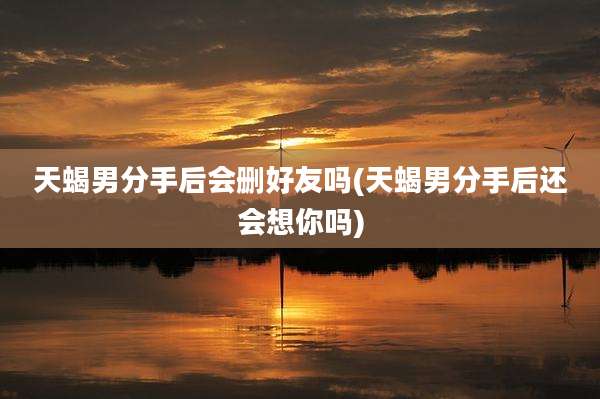 天蝎男分手后会删好友吗(天蝎男分手后还会想你吗)