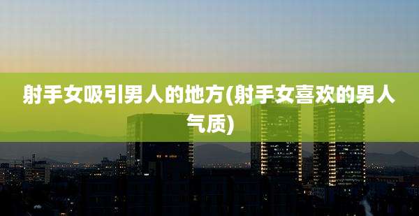射手女吸引男人的地方(射手女喜欢的男人气质)