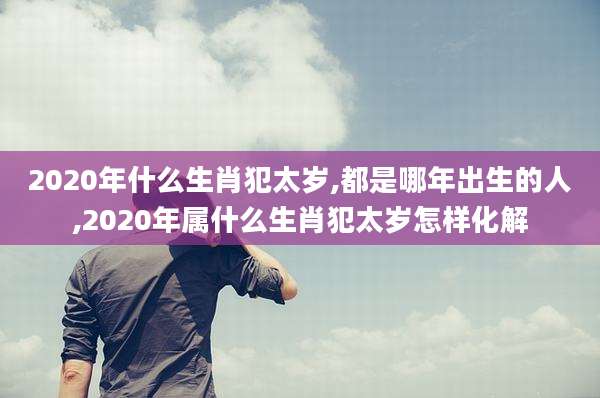 2020年什么生肖犯太岁,都是哪年出生的人,2020年属什么生肖犯太岁怎样化解