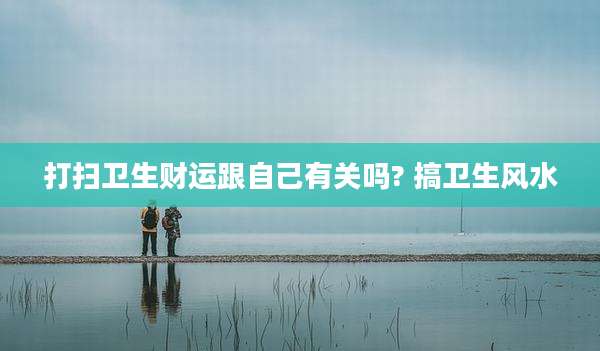 打扫卫生财运跟自己有关吗? 搞卫生风水