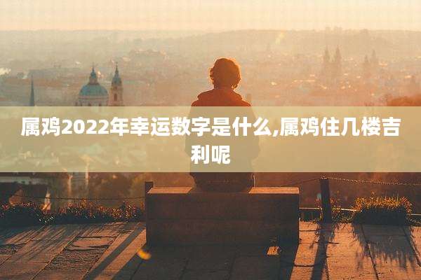 属鸡2022年幸运数字是什么,属鸡住几楼吉利呢