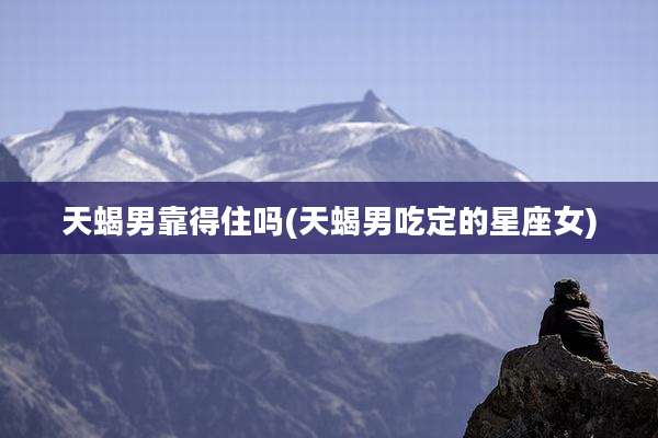 天蝎男靠得住吗(天蝎男吃定的星座女)
