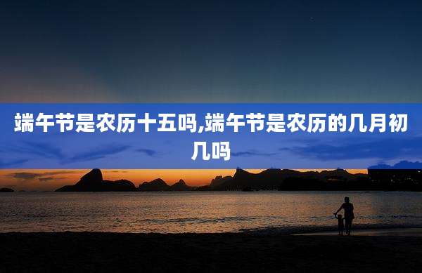 端午节是农历十五吗,端午节是农历的几月初几吗