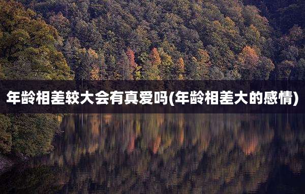 年龄相差较大会有真爱吗(年龄相差大的感情)