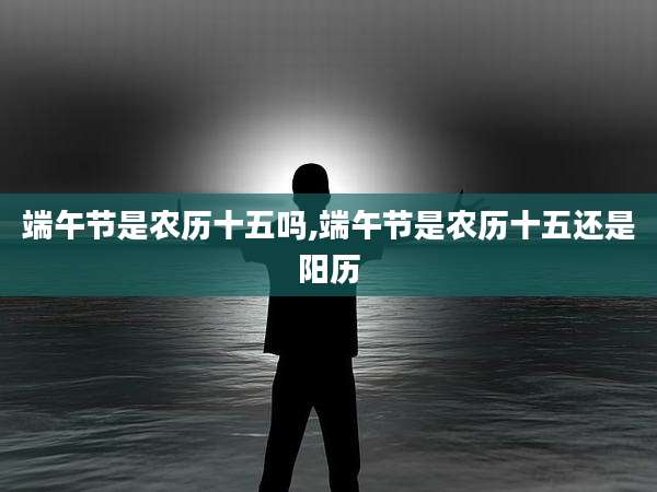 端午节是农历十五吗,端午节是农历十五还是阳历