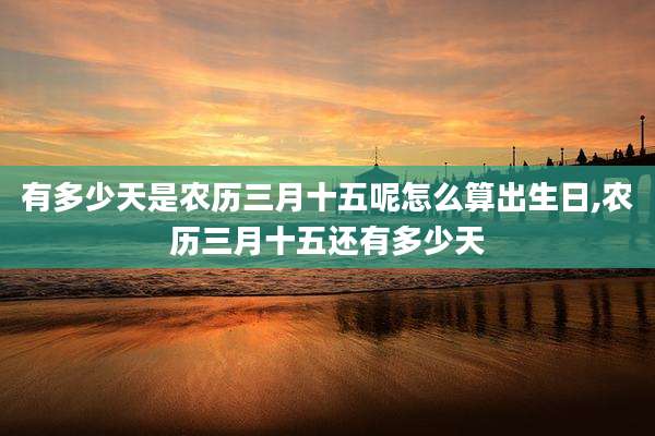 有多少天是农历三月十五呢怎么算出生日,农历三月十五还有多少天