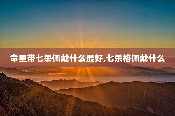命里带七杀佩戴什么最好,七杀格佩戴什么