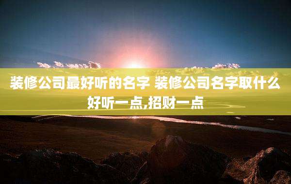 装修公司最好听的名字 装修公司名字取什么好听一点,招财一点