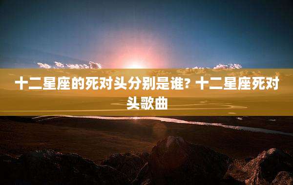十二星座的死对头分别是谁? 十二星座死对头歌曲