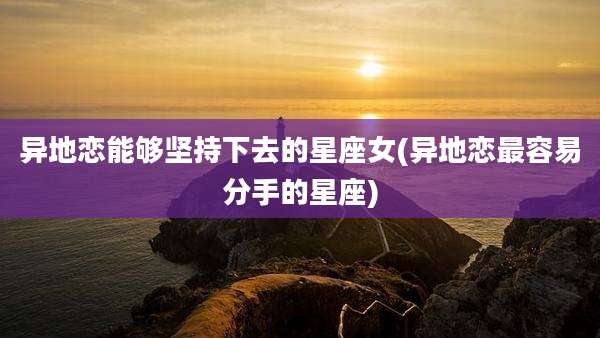 异地恋能够坚持下去的星座女(异地恋最容易分手的星座)