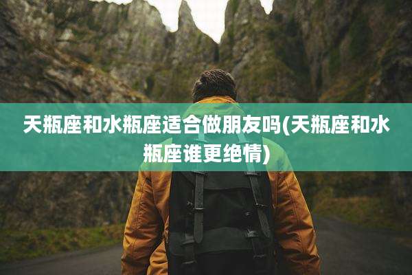 天瓶座和水瓶座适合做朋友吗(天瓶座和水瓶座谁更绝情)