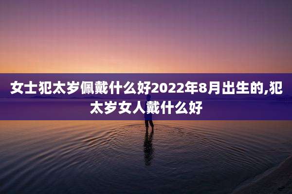 女士犯太岁佩戴什么好2022年8月出生的,犯太岁女人戴什么好