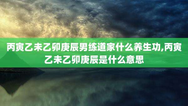 丙寅乙未乙卯庚辰男练道家什么养生功,丙寅乙未乙卯庚辰是什么意思