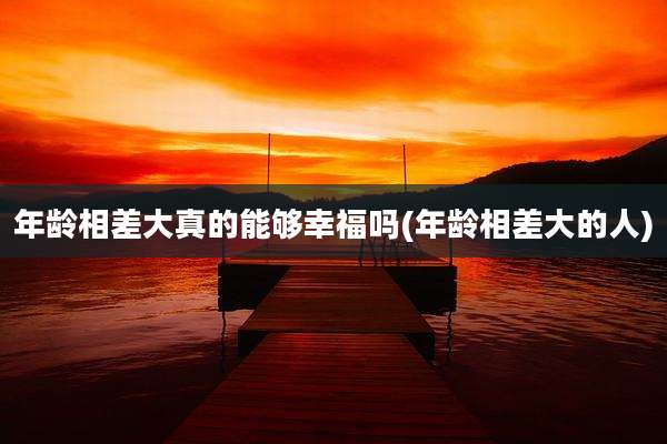 年龄相差大真的能够幸福吗(年龄相差大的人)