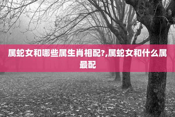属蛇女和哪些属生肖相配?,属蛇女和什么属最配