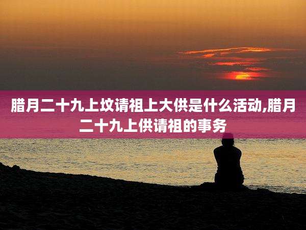 腊月二十九上坟请祖上大供是什么活动,腊月二十九上供请祖的事务