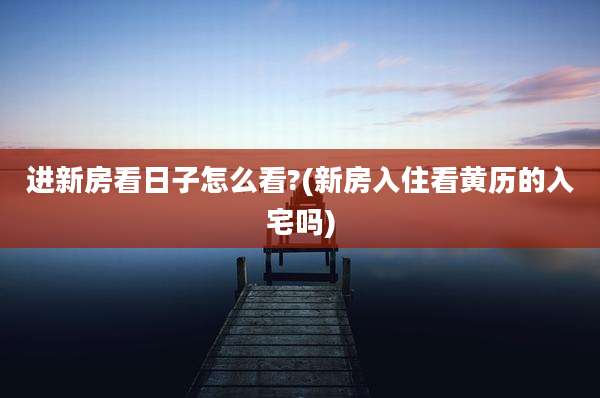 进新房看日子怎么看?(新房入住看黄历的入宅吗)
