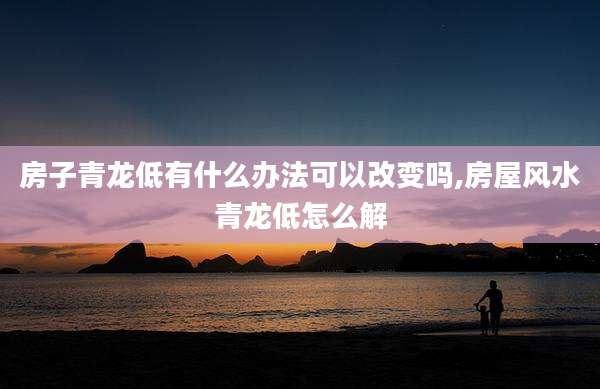 房子青龙低有什么办法可以改变吗,房屋风水青龙低怎么解