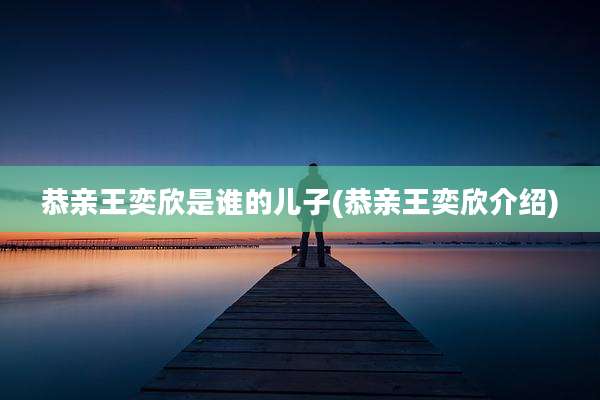 恭亲王奕欣是谁的儿子(恭亲王奕欣介绍)