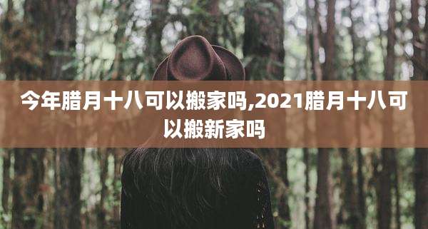 今年腊月十八可以搬家吗,2021腊月十八可以搬新家吗