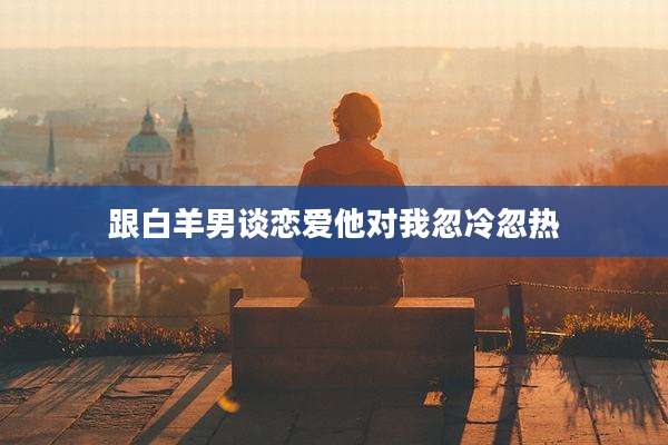 跟白羊男谈恋爱他对我忽冷忽热