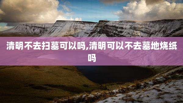 清明不去扫墓可以吗,清明可以不去墓地烧纸吗