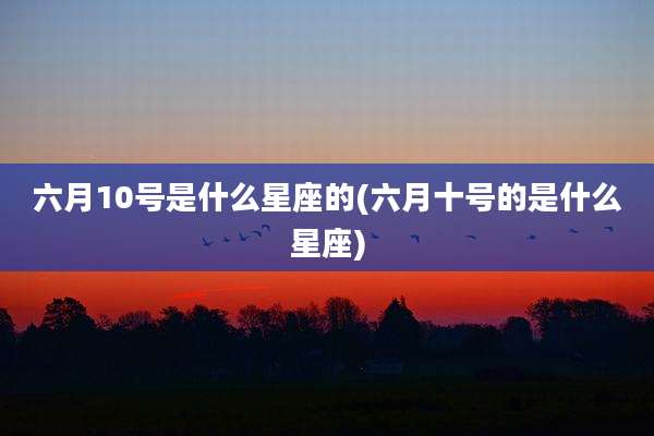 六月10号是什么星座的(六月十号的是什么星座)