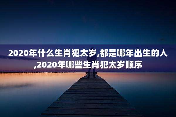 2020年什么生肖犯太岁,都是哪年出生的人,2020年哪些生肖犯太岁顺序