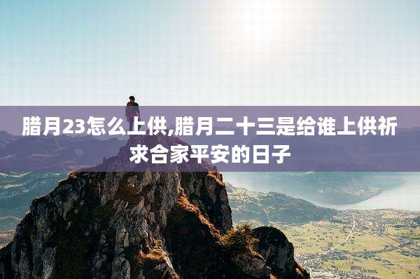 腊月23怎么上供,腊月二十三是给谁上供祈求合家平安的日子