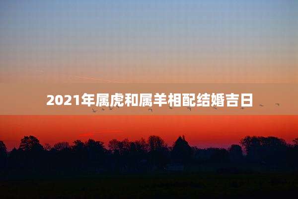 2021年属虎和属羊相配结婚吉日