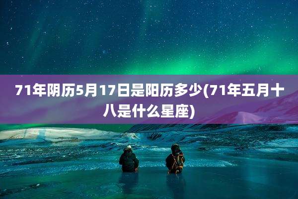71年阴历5月17日是阳历多少(71年五月十八是什么星座)