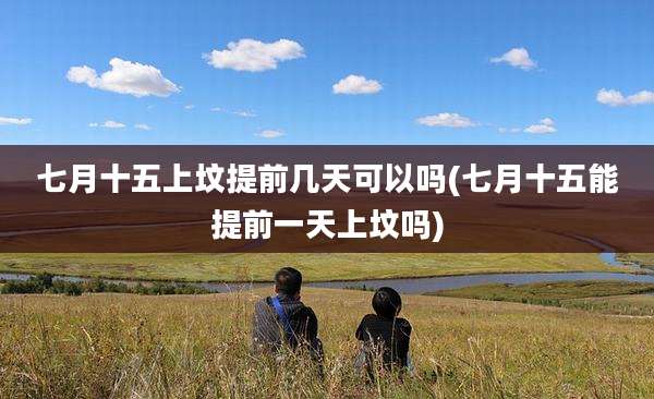 七月十五上坟提前几天可以吗(七月十五能提前一天上坟吗)