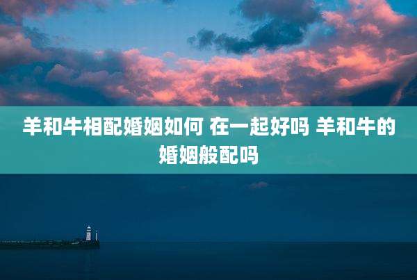 羊和牛相配婚姻如何 在一起好吗 羊和牛的婚姻般配吗
