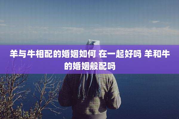 羊与牛相配的婚姻如何 在一起好吗 羊和牛的婚姻般配吗