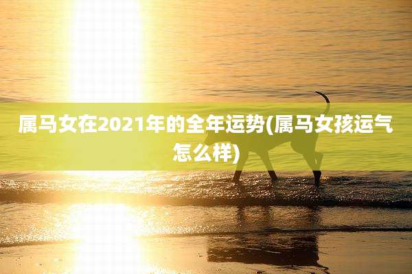 属马女在2021年的全年运势(属马女孩运气怎么样)