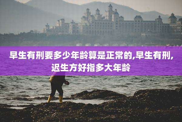 早生有刑要多少年龄算是正常的,早生有刑,迟生方好指多大年龄