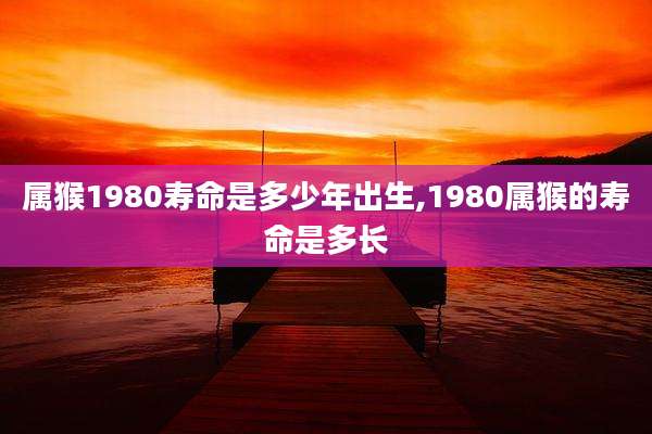 属猴1980寿命是多少年出生,1980属猴的寿命是多长