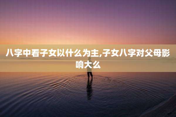 八字中看子女以什么为主,子女八字对父母影响大么