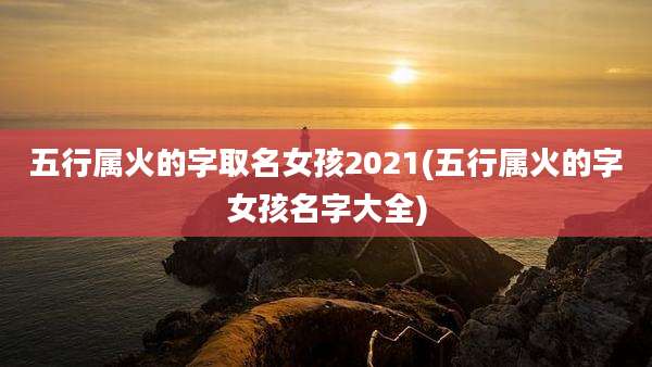 五行属火的字取名女孩2021(五行属火的字女孩名字大全)