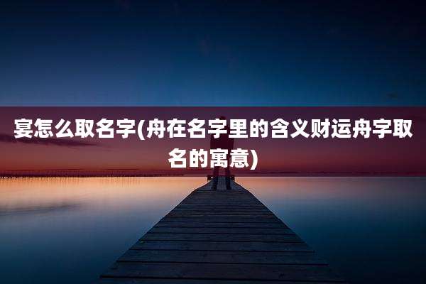 宴怎么取名字(舟在名字里的含义财运舟字取名的寓意)