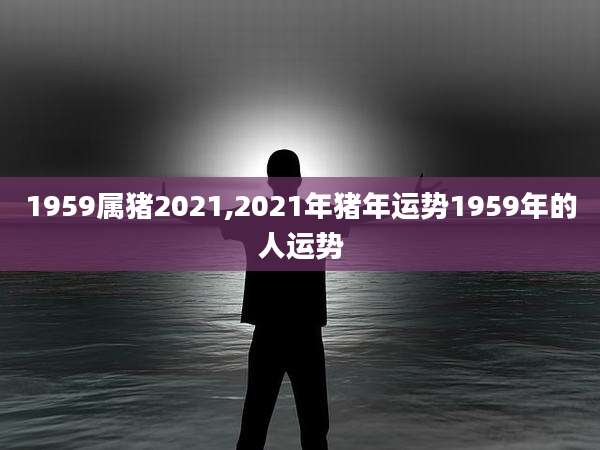 1959属猪2021,2021年猪年运势1959年的人运势