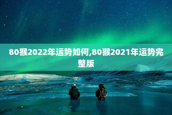 80猴2022年运势如何,80猴2021年运势完整版
