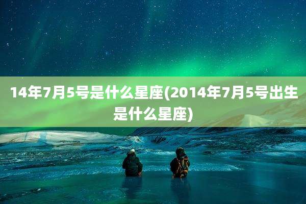 14年7月5号是什么星座(2014年7月5号出生是什么星座)