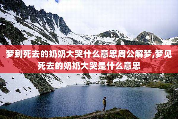 梦到死去的奶奶大哭什么意思周公解梦,梦见死去的奶奶大哭是什么意思