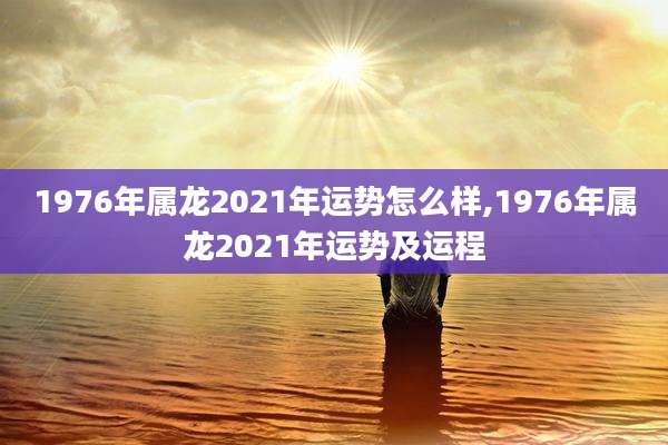1976年属龙2021年运势怎么样,1976年属龙2021年运势及运程