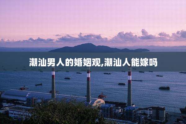 潮汕男人的婚姻观,潮汕人能嫁吗