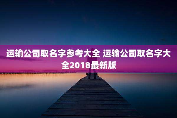 运输公司取名字参考大全 运输公司取名字大全2018最新版