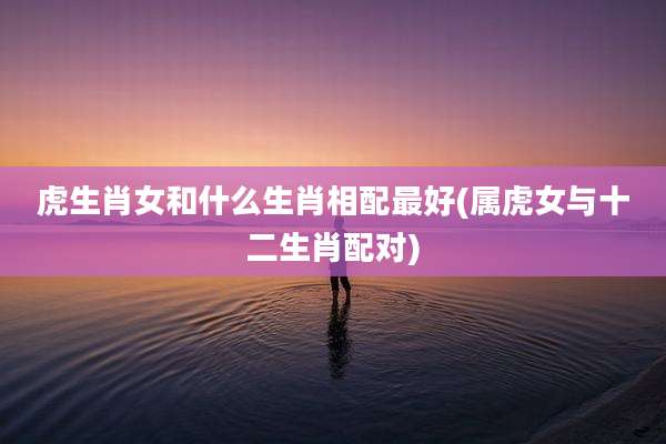 虎生肖女和什么生肖相配最好(属虎女与十二生肖配对)
