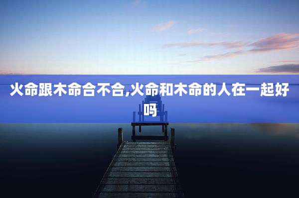 火命跟木命合不合,火命和木命的人在一起好吗